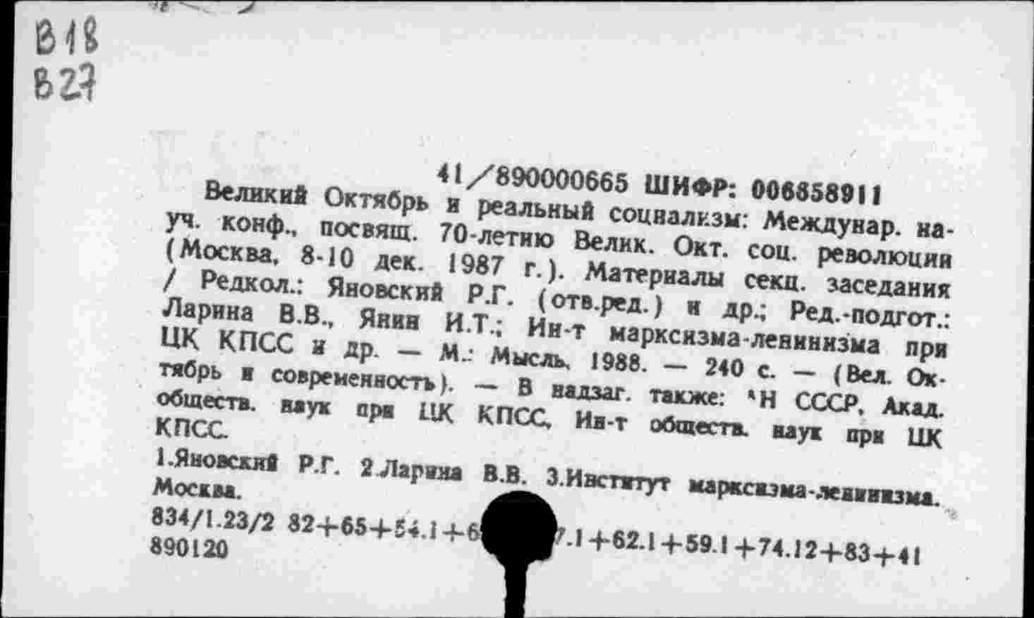 ﻿61« ьгЧ
41/890000665 ШИФР: 006656911
Великий Октябрь и реальный социализм: Междунар. науч. конф., посвящ. 70-летию Велик. Окт. соц. революции (Москва, 8-10 дек. 1987 г.). Материалы секц. заседания / Редкол.: Яновский Р.Г. (отв.ред.) н др.; Ред.-подгот.: Ларина В.В., Янин И.Т.; Ин-т мapкcязмa-лeниннзiмa при НК КПСС и др. — М.: Мысль, 1988. — 240 с. - (Вел. Октябрь и современность). — В надзаг. также: 'Н СССР, Акад, обществ, ваук ара ЦК КПСС, Иа-т обществ, наук при ЦК КПСС
1.Яновский Р.Г. 2 Ларина В.В. 3. Институт марксизма-ленинизма.
Москва.
834/1.23/2 82+65+54.1 +
890120
4 62.1+59 I 4-74.12 + 83 + 41